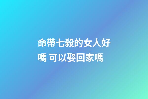命帶七殺的女人好嗎 可以娶回家嗎